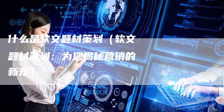 什么是软文题材策划（软文题材策划：为您揭秘营销的新宠）-直编软文营销网