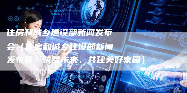 住房和城乡建设部新闻发布会（住房和城乡建设部新闻发布会：筑梦未来，共建美好家园）-直编软文营销网
