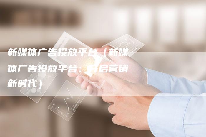 新媒体广告投放平台（新媒体广告投放平台：开启营销新时代）-直编软文营销网