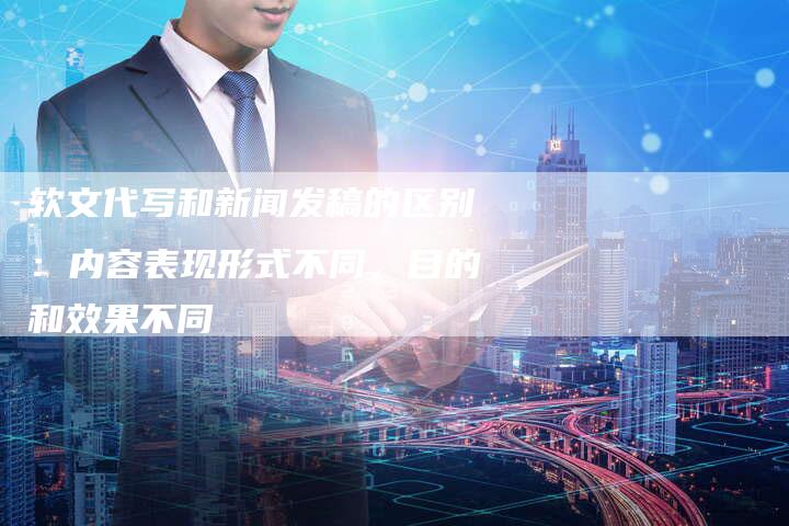 软文代写和新闻发稿的区别：内容表现形式不同，目的和效果不同-直编软文营销网