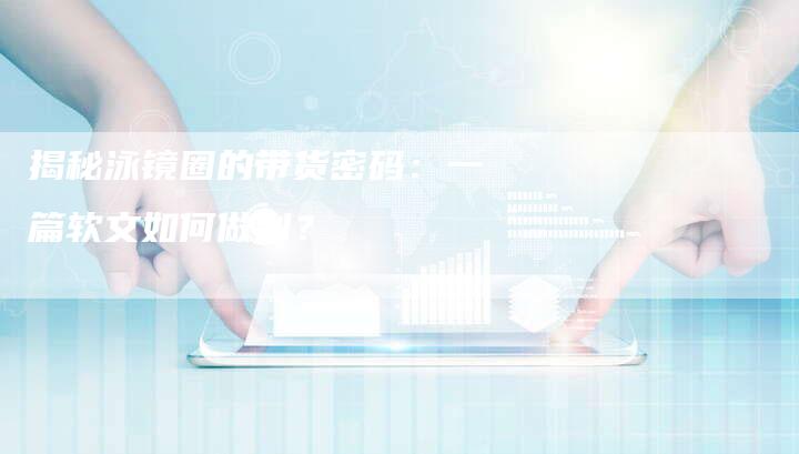 揭秘泳镜圈的带货密码：一篇软文如何做到？-直编软文营销网