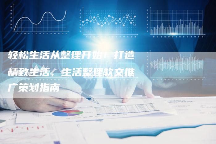 轻松生活从整理开始！打造精致生活，生活整理软文推广策划指南-直编软文营销网