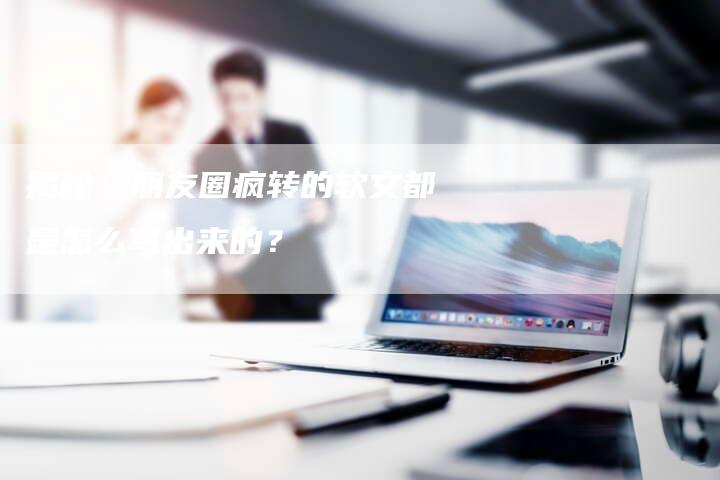 揭秘:朋友圈疯转的软文都是怎么写出来的?-直编软文营销网