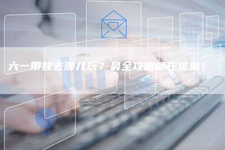 六一带娃去哪儿玩？最全攻略都在这里！-直编软文营销网