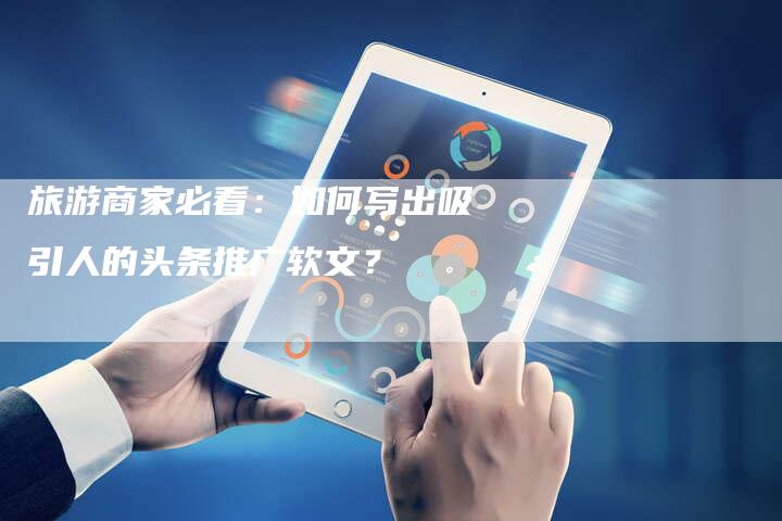 旅游商家必看：如何写出吸引人的头条推广软文？-直编软文营销网