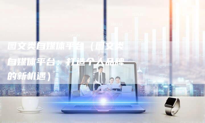 图文类自媒体平台（图文类自媒体平台：打造个人品牌的新机遇）-直编软文营销网