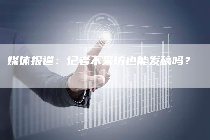 媒体报道:记者不采访也能发稿吗?-直编软文营销网