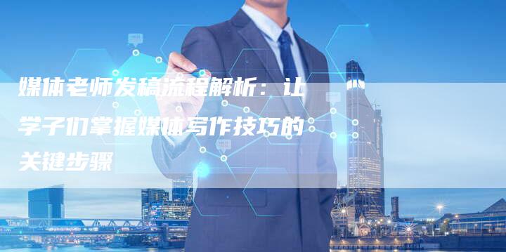 媒体老师发稿流程解析：让学子们掌握媒体写作技巧的关键步骤-直编软文营销网