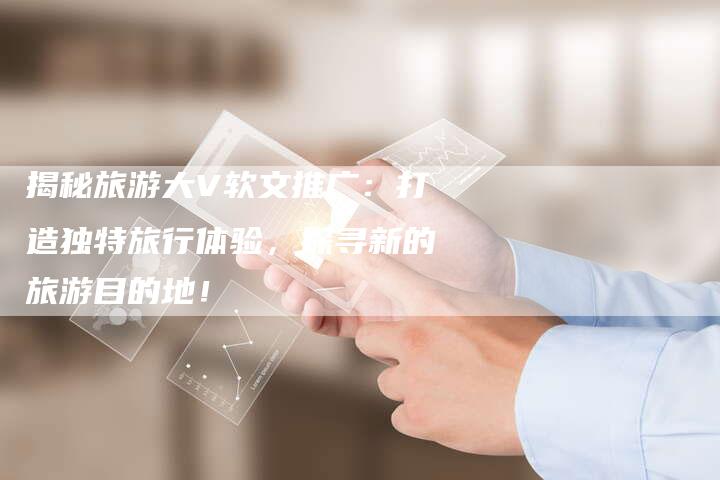 揭秘旅游大V软文推广:打造独特旅行体验,探寻新的旅游目的地!-直编软文营销网