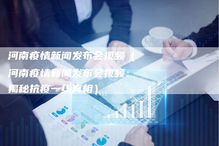 河南疫情新闻发布会视频（河南疫情新闻发布会视频：揭秘抗疫一线真相）-直编软文营销网