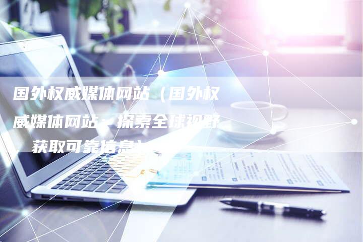 国外权威媒体网站（国外权威媒体网站：探索全球视野，获取可靠信息）-直编软文营销网