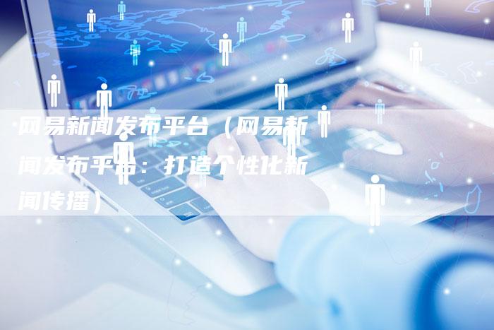 网易新闻发布平台（网易新闻发布平台：打造个性化新闻传播）-直编软文营销网