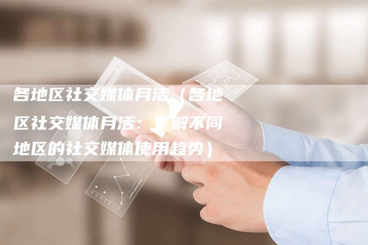 各地区社交媒体月活（各地区社交媒体月活：了解不同地区的社交媒体使用趋势）