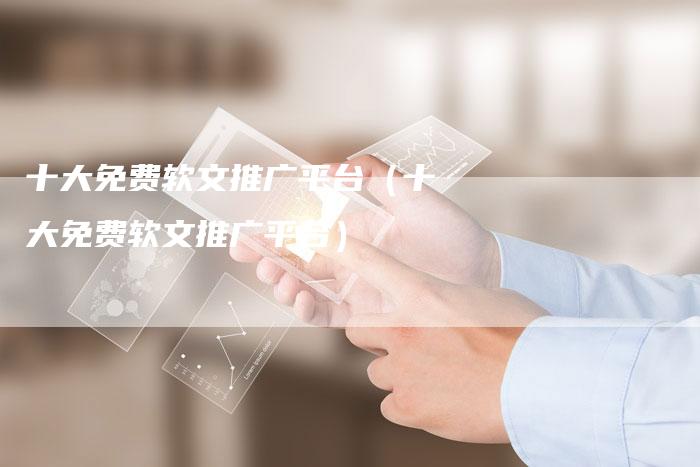 十大免费软文推广平台（十大免费软文推广平台）-直编软文营销网