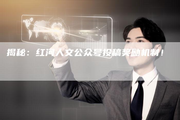 揭秘：红河人文公众号投稿奖励机制！-直编软文营销网