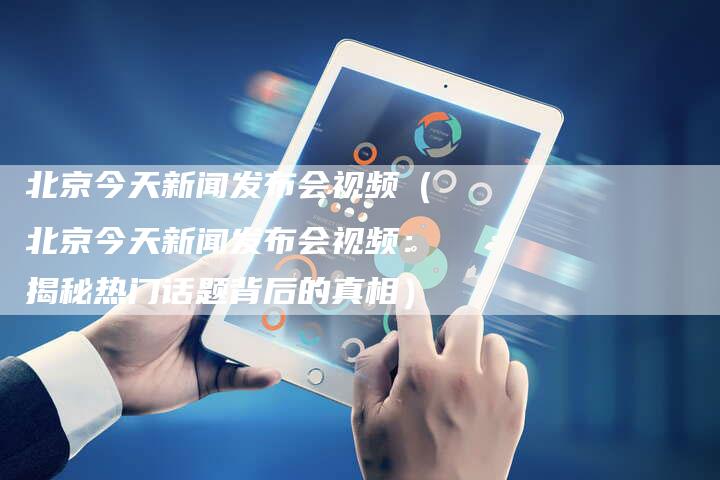 北京今天新闻发布会视频（北京今天新闻发布会视频：揭秘热门话题背后的真相）