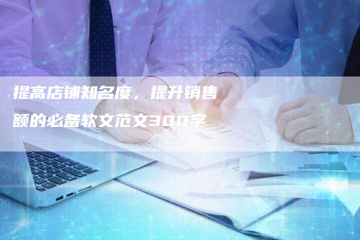 提高店铺知名度,提升销售额的必备软文范文300字-直编软文营销网