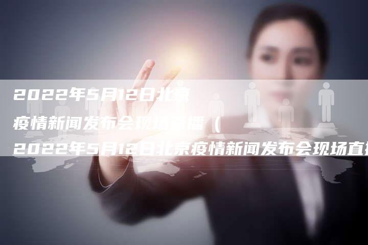 2022年5月12日北京疫情新闻发布会现场直播（2022年5月12日北京疫情新闻发布会现场直播）