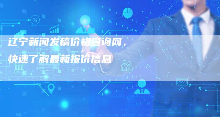 辽宁新闻发稿价格查询网，快速了解最新报价信息-直编软文营销网