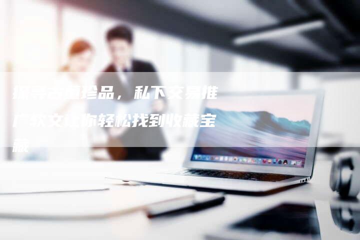 探寻古董珍品，私下交易推广软文让你轻松找到收藏宝藏