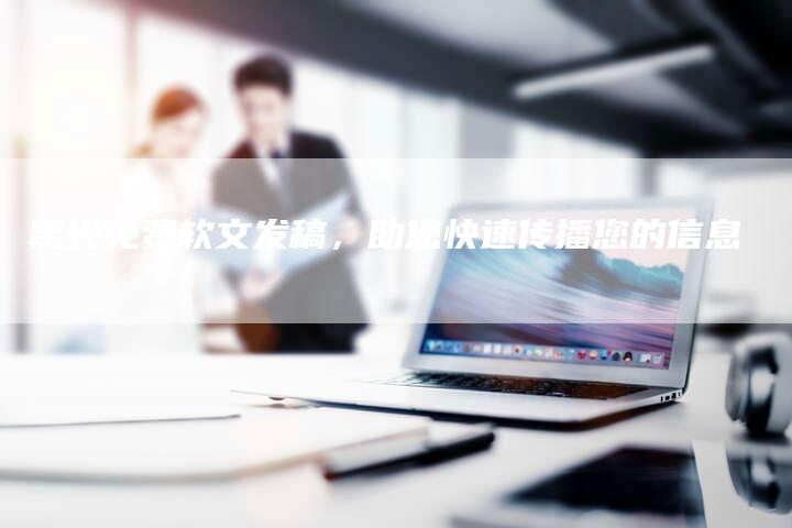 嘉兴免费软文发稿，助您快速传播您的信息-直编软文营销网