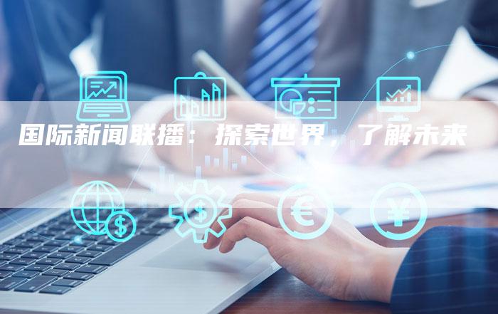 国际新闻联播:探索世界,了解未来-直编软文营销网