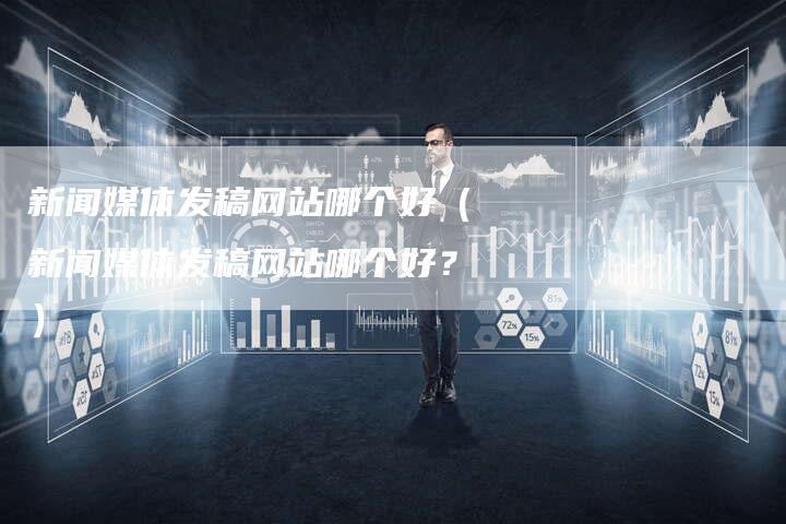 新闻媒体发稿网站哪个好（新闻媒体发稿网站哪个好？）-直编软文营销网