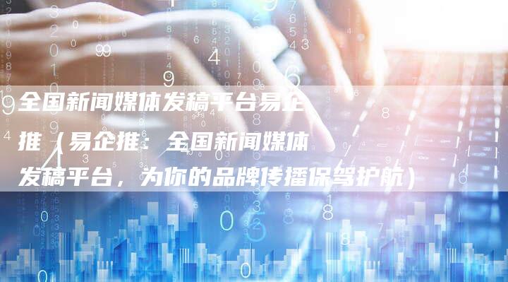 全国新闻媒体发稿平台易企推（易企推：全国新闻媒体发稿平台，为你的品牌传播保驾护航）