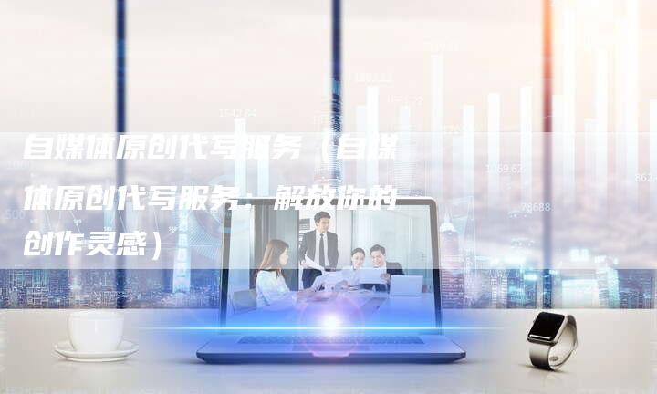 自媒体原创代写服务（自媒体原创代写服务：解放你的创作灵感）-直编软文营销网