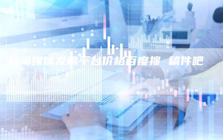 新闻媒体发稿平台价格百度搜 稿件吧