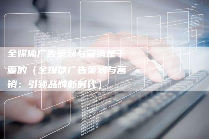 全媒体广告策划与营销是干嘛的（全媒体广告策划与营销：引领品牌新时代）