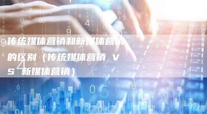 传统媒体营销和新媒体营销的区别（传统媒体营销 VS 新媒体营销）-直编软文营销网