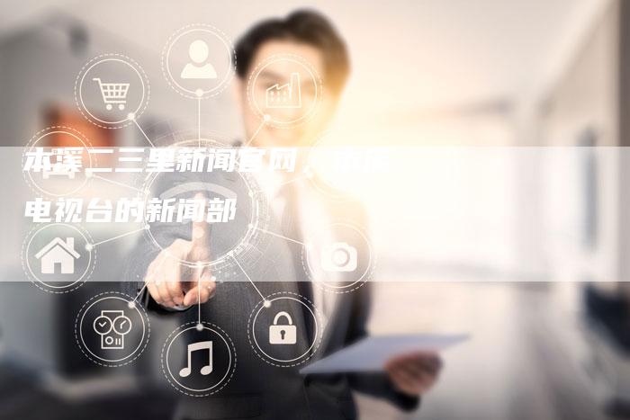 本溪二三里新闻官网，本溪电视台的新闻部