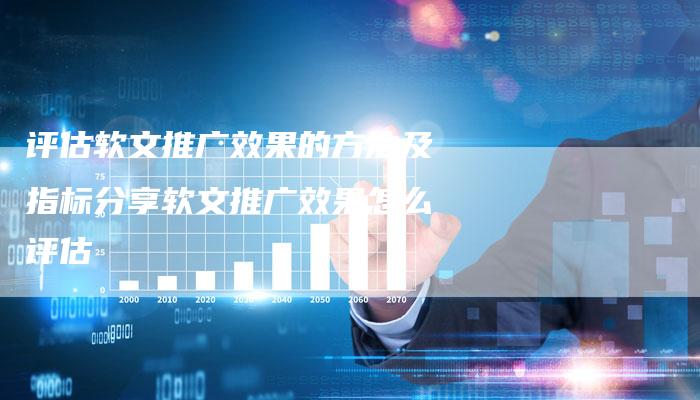 评估软文推广效果的方法及指标分享软文推广效果怎么评估