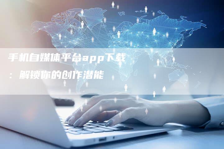 手机自媒体平台app下载：解锁你的创作潜能-直编软文营销网