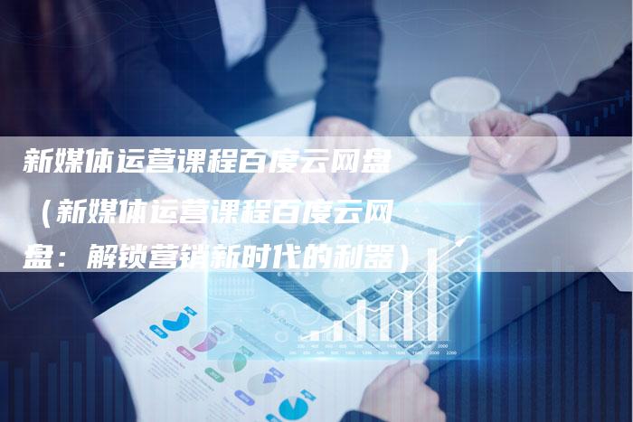 新媒体运营课程百度云网盘（新媒体运营课程百度云网盘：解锁营销新时代的利器）