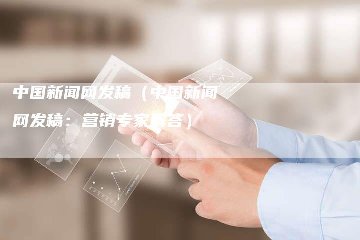 中国新闻网发稿（中国新闻网发稿：营销专家解答）-直编软文营销网