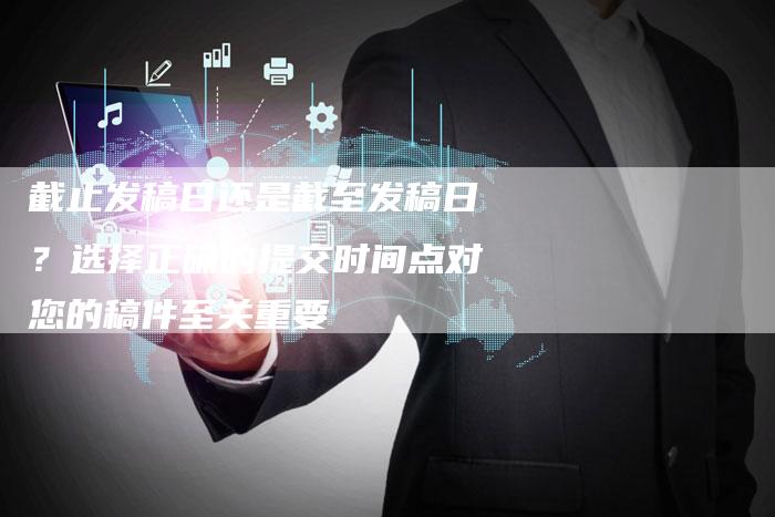 截止发稿日还是截至发稿日？选择正确的提交时间点对您的稿件至关重要-直编软文营销网
