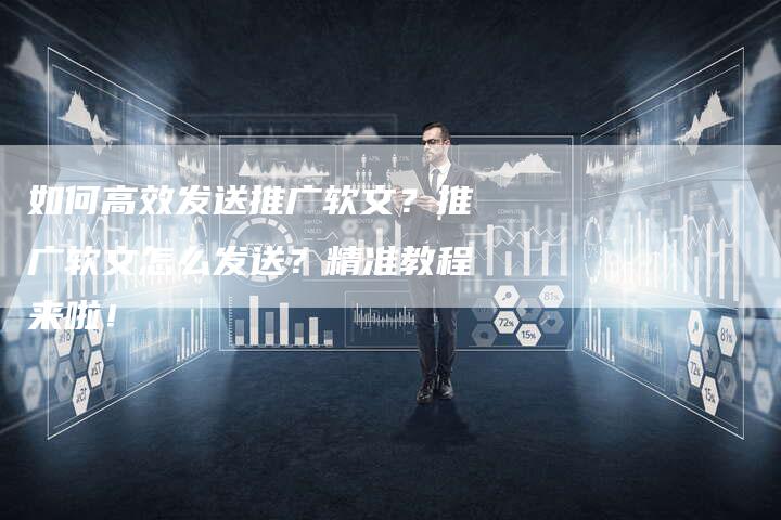 如何高效发送推广软文？推广软文怎么发送？精准教程来啦！-直编软文营销网