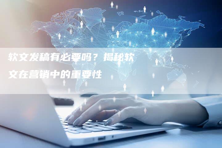 软文发稿有必要吗？揭秘软文在营销中的重要性-直编软文营销网
