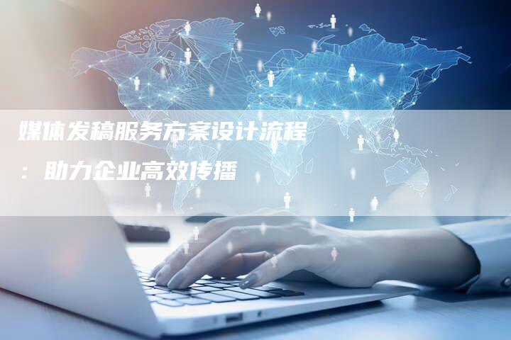 媒体发稿服务方案设计流程：助力企业高效传播-直编软文营销网