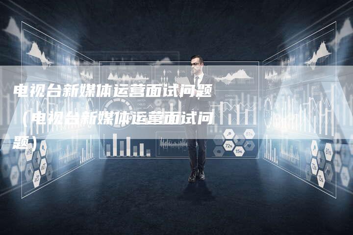 电视台新媒体运营面试问题（电视台新媒体运营面试问题）-直编软文营销网