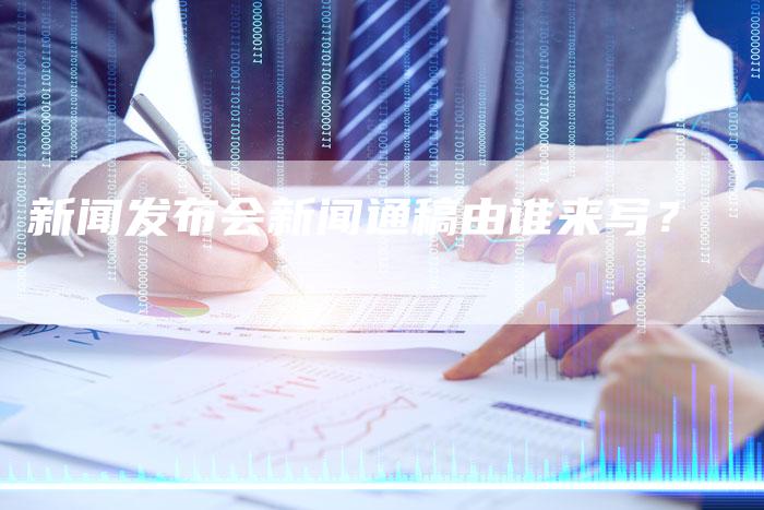 新闻发布会新闻通稿由谁来写？