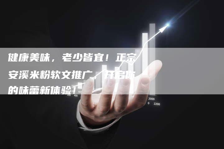 健康美味，老少皆宜！正宗安溪米粉软文推广，开启你的味蕾新体验！-直编软文营销网