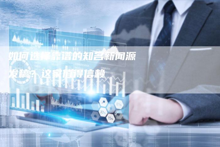 如何选择靠谱的知名新闻源发稿？这家值得信赖-直编软文营销网