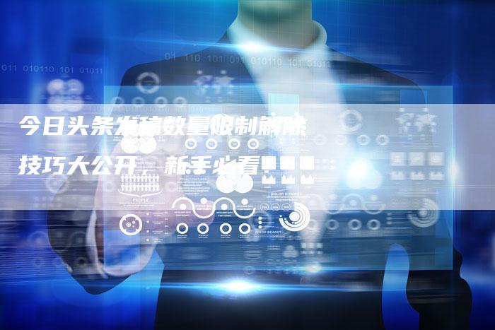 今日头条发稿数量限制解除技巧大公开，新手必看！-直编软文营销网