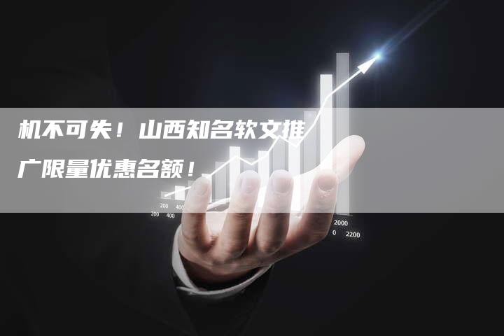 机不可失！山西知名软文推广限量优惠名额！