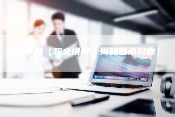 软文讲解（软文讲解：揭秘营销利器）-直编软文营销网