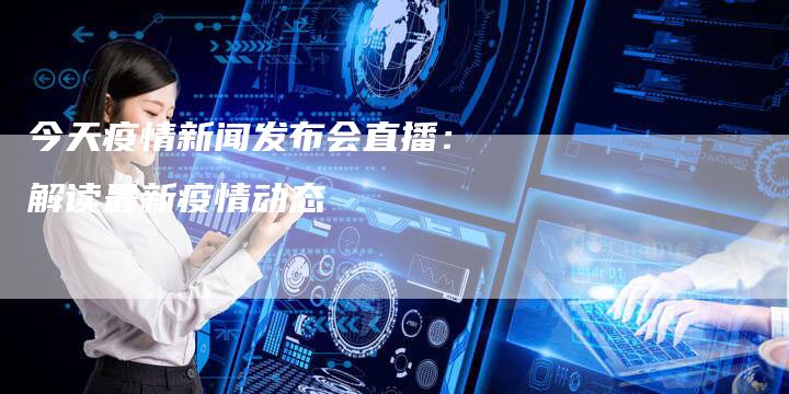 今天疫情新闻发布会直播：解读最新疫情动态-直编软文营销网