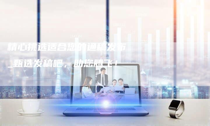 精心挑选适合您的通稿发布_甄选发稿吧，助您腾飞！-直编软文营销网